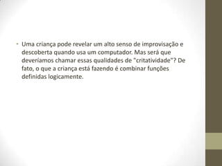 • Uma criança pode revelar um alto senso de improvisação e
  descoberta quando usa um computador. Mas será que
  deveríamos chamar essas qualidades de "critatividade"? De
  fato, o que a criança está fazendo é combinar funções
  definidas logicamente.
 