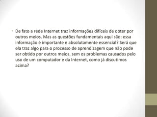 • De fato a rede Internet traz informações difíceis de obter por
  outros meios. Mas as questões fundamentais aqui são: essa
  informação é importante e absolutamente essencial? Será que
  ela traz algo para o processo de aprendizagem que não pode
  ser obtido por outros meios, sem os problemas causados pelo
  uso de um computador e da Internet, como já discutimos
  acima?
 