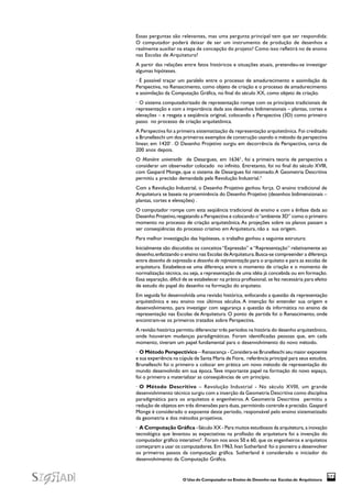 O Uso do Computador no Ensino de Desenho nas Escolas de Arquitetura
373
Essas perguntas são relevantes, mas uma pergunta principal tem que ser respondida:
O computador poderá deixar de ser um instrumento de produção de desenhos e
realmente auxiliar na etapa de concepção do projeto? Como isso refletirá no de ensino
nas Escolas de Arquitetura?
A partir das relações entre fatos históricos e situações atuais, pretendeu-se investigar
algumas hipóteses.
· É possível traçar um paralelo entre o processo de amadurecimento e assimilação da
Perspectiva, no Renascimento, como objeto de criação e o processo de amadurecimento
e assimilação da Computação Gráfica, no final do século XX, como objeto de criação.
· O sistema computadorizado de representação rompe com os princípios tradicionais de
representação e com a importância dada aos desenhos bidimensionais – plantas, cortes e
elevações – e resgata a seqüência original, colocando a Perspectiva (3D) como primeiro
passo no processo de criação arquitetônica.
A Perspectiva foi a primeira sistematização da representação arquitetônica. Foi creditado
a Brunelleschi um dos primeiros exemplos de construção usando o método da perspectiva
linear, em 14201
. O Desenho Projetivo surgiu em decorrência da Perspectiva, cerca de
200 anos depois.
O Manière universelle de Desargues, em 16362
, foi a primeira teoria de perspectiva a
considerar um observador colocado no infinito. Entretanto, foi no final do século XVIII,
com Gaspard Monge, que o sistema de Desargues foi retomado.A Geometria Descritiva
permitiu a precisão demandada pela Revolução Industrial.3
Com a Revolução Industrial, o Desenho Projetivo ganhou força. O ensino tradicional de
Arquitetura se baseia na proeminência do Desenho Projetivo (desenhos bidimensionais –
plantas, cortes e elevações) .
O computador rompe com esta seqüência tradicional de ensino e com a ênfase dada ao
Desenho Projetivo,resgatando a Perspectiva e colocando o“ambiente 3D” como o primeiro
momento no processo de criação arquitetônica.As projeções sobre os planos passam a
ser conseqüências do processo criativo em Arquitetura, não a sua origem.
Para melhor investigação das hipóteses, o trabalho ganhou a seguinte estrutura:
Inicialmente são discutidos os conceitos “Expressão” e “Representação” relativamente ao
desenho,enfatizando o ensino nas Escolas deArquitetura.Busca-se compreender a diferença
entre desenho de expressão e desenho de representação para o arquiteto e para as escolas de
arquitetura. Estabelece-se uma diferença entre o momento de criação e o momento de
normalização técnica, ou seja, a representação de uma idéia já concebida ou em formação.
Essa separação, difícil de se estabelecer na prática profissional, se fez necessária para efeito
de estudo do papel do desenho na formação do arquiteto.
Em seguida foi desenvolvida uma revisão histórica, enfocando a questão da representação
arquitetônica e seu ensino nos últimos séculos. A intenção foi entender sua origem e
desenvolvimento, para investigar com segurança a questão da informática no ensino de
representação nas Escolas de Arquitetura. O ponto de partida foi o Renascimento, onde
encontram-se os primeiros tratados sobre Perspectiva.
A revisão histórica permitiu diferenciar três períodos na história do desenho arquitetônico,
onde houveram mudanças paradigmáticas. Foram identificadas pessoas que, em cada
momento, tiveram um papel fundamental para o desenvolvimento do novo método.
· O Método Perspectívico – Renascença - Considera-se Brunelleschi seu maior expoente
e sua experiência na cúpula de Santa Maria de Fiore, referência principal para seus estudos.
Brunelleschi foi o primeiro a colocar em prática um novo método de representação do
mundo desenvolvido em sua época.Teve importante papel na formação do novo espaço,
foi o primeiro a materializar as conseqüências de um princípio.
· O Método Descritivo – Revolução Industrial - No século XVIII, um grande
desenvolvimento técnico surgiu com a inserção da Geometria Descritiva como disciplina
paradigmática para os arquitetos e engenheiros. A Geometria Descritiva permitiu a
redução de objetos em três dimensões para duas, permitindo controle e precisão. Gaspard
Monge é considerado o expoente deste período, responsável pelo ensino sistematizado
da geometria e dos métodos projetivos.
· A Computação Gráfica –Século XX - Para muitos estudiosos da arquitetura, a inovação
tecnológica que levantou as expectativas na profissão de arquitetura foi a invenção do
computador gráfico interativo4
. Foram nos anos 50 e 60, que os engenheiros e arquitetos
começaram a usar os computadores. Em 1963, Ivan Sutherland foi o pioneiro a desenvolver
os primeiros passos da computação gráfica. Sutherland é considerado o iniciador do
desenvolvimento da Computação Gráfica.
 