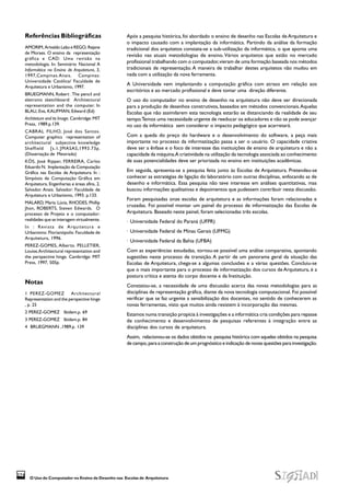 O Uso do Computador no Ensino de Desenho nas Escolas de Arquitetura
374
Após a pesquisa histórica, foi abordado o ensino de desenho nas Escolas de Arquitetura e
o impacto causado com a implantação da informática. Partindo da análise da formação
tradicional dos arquitetos constata-se a sub-utilização da informática, o que aponta uma
revisão nas atuais metodologias de ensino. Vários arquitetos que estão no mercado
profissional trabalhando com o computador,vieram de uma formação baseada nos métodos
tradicionais de representação. A maneira de trabalhar destes arquitetos não mudou em
nada com a utilização da nova ferramenta.
A Universidade vem implantando a computação gráfica com atraso em relação aos
escritórios e ao mercado profissional e deve tomar uma direção diferente.
O uso do computador no ensino de desenho na arquitetura não deve ser direcionada
para a produção de desenhos construtivos, baseados em métodos convencionais.Aquelas
Escolas que não assimilarem esta tecnologia estarão se distanciando da realidade de seu
tempo.Temos uma necessidade urgente de reeducar os educadores e não se pode avançar
no uso da informática sem considerar o impacto pedagógico que acarretará.
Com a queda do preço do hardware e o desenvolvimento do software, a peça mais
importante no processo da informatização passa a ser o usuário. O capacidade criativa
deve ser a ênfase e o foco de interesse das instituições de ensino de arquitetura e não a
capacidade da máquina.A criatividade na utilização da tecnologia associada ao conhecimento
de suas potencialidades deve ser priorizada no ensino em instituições acadêmicas.
Em seguida, apresenta-se a pesquisa feita junto às Escolas de Arquitetura. Pretendeu-se
conhecer as estratégias de ligação do laboratório com outras disciplinas, enfocando as de
desenho e informática. Essa pesquisa não teve interesse em análises quantitativas, mas
buscou informações qualitativas e depoimentos que pudessem contribuir nesta discussão.
Foram pesquisadas onze escolas de arquitetura e as informações foram relacionadas e
cruzadas. Foi possível montar um painel do processo de informatização das Escolas de
Arquitetura. Baseado neste painel, foram selecionadas três escolas.
· Universidade Federal do Paraná (UFPR)
· Universidade Federal de Minas Gerais (UFMG)
· Universidade Federal da Bahia (UFBA)
Com as experiências estudadas, tornou-se possível uma análise comparativa, apontando
sugestões neste processo de transição. A partir de um panorama geral da situação das
Escolas de Arquitetura, chega-se a algumas conclusões e a várias questões. Concluiu-se
que o mais importante para o processo de informatização dos cursos de Arquitetura, é a
postura crítica e atenta do corpo docente e da Instituição.
Constatou-se, a necessidade de uma discussão acerca das novas metodologias para as
disciplinas de representação gráfica, diante da nova tecnologia computacional. Foi possível
verificar que se faz urgente a sensibilização dos docentes, no sentido de conhecerem as
novas ferramentas, visto que muitos ainda resistem à incorporação das mesmas.
Estamos numa transição propícia à investigações e a informática cria condições para repasse
de conhecimento e desenvolvimento de pesquisas referentes à integração entre as
disciplinas dos cursos de arquitetura.
Assim, relacionou-se os dados obtidos na pesquisa histórica com aqueles obtidos na pesquisa
de campo, para a construção de um prognóstico e indicação de novas questões para investigação.
Referências Bibliográficas
AMORIM, Arivaldo Leão e REGO, Rejane
de Moraes. O ensino da representação
gráfica e CAD: Uma revisão na
metodologia. In: Seminário Nacional A
Informática no Ensino de Arquitetura, 3,
1997,Campinas.Anais. Campinas:
Universidade Católica/ Faculdade de
Arquitetura e Urbanismo, 1997.
BRUEGMANN, Robert .The pencil and
eletronic sketchboard: Architectural
representation and the computer. In
BLAU, Eve, KAUFMAN, Edward (Ed)
Architeture and its Image. Cambridge: MIT
Press, 1989.p.139.
CABRAL FILHO, José dos Santos.
Computer graphics representation of
architectural subjective knowledge
Sheffield [s.1.]MASAS,1993.73p.
(Dissertação de Mestrado)
KÓS, José Ripper, FERREIRA, Carlos
Eduardo N. Implantação da Computação
Gráfica nas Escolas de Arquitetura. In :
Simpósio de Computação Gráfica em
Arquitetura, Engenharias e áreas afins, 2,
Salvador. Anais. Salvador: Faculdade de
Arquitetura e Urbanismo, 1993. p.133.
MALARD, Maria Lúcia, RHODES, Phillip
Jhon, ROBERTS, Steven Edwards. O
processo de Projeto e o computador:
realidades que se interagem virtualmente.
In : Revista de Arquitetura e
Urbanismo. Florianópolis: Faculdade de
Arquitetura, 1996.
PEREZ-GOMES, Alberto. PELLETIER,
Louise.Architectural representation and
the perspective hinge. Cambridge: MIT
Press, 1997, 505p.
Notas
1 PEREZ-GOMEZ Architectural
Representation and the perspective hinge
, p. 25
2 PEREZ-GOMEZ Ibidem.p. 69
3 PEREZ-GOMEZ Ibidem.p. 84
4 BRUEGMANN ,1989.p. 139
 