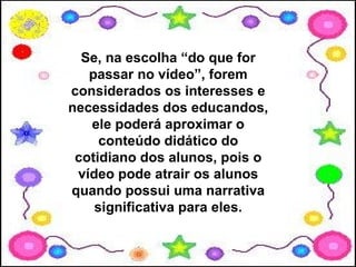 Se, na escolha “do que for
   passar no vídeo”, forem
considerados os interesses e
necessidades dos educandos,
   ele poderá aproximar o
     conteúdo didático do
 cotidiano dos alunos, pois o
 vídeo pode atrair os alunos
quando possui uma narrativa
    significativa para eles.
 