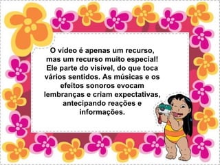 O vídeo é apenas um recurso,
 mas um recurso muito especial!
 Ele parte do visível, do que toca
vários sentidos. As músicas e os
     efeitos sonoros evocam
lembranças e criam expectativas,
      antecipando reações e
           informações.
 