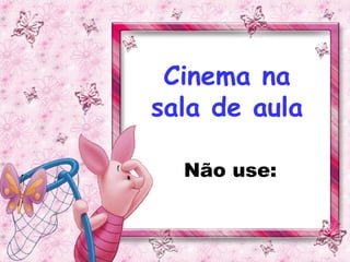 Cinema na
sala de aula

  Não use:
 