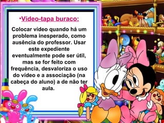 •Vídeo-tapa buraco:
Colocar vídeo quando há um
 problema inesperado, como
 ausência do professor. Usar
       este expediente
 eventualmente pode ser útil,
    mas se for feito com
frequência, desvaloriza o uso
 do vídeo e a associação (na
cabeça do aluno) a de não ter
            aula.
 