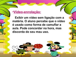 •Vídeo-enrolação:
  Exibir um vídeo sem ligação com a
matéria. O aluno percebe que o vídeo
é usado como forma de camuflar a
aula. Pode concordar na hora, mas
discorda do seu mau uso.
 
