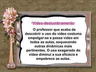 •Vídeo-deslumbramento:
     O professor que acaba de
descobrir o uso do vídeo costuma
  empolgar-se e passa vídeo em
   todas as aulas, esquecendo
      outras dinâmicas mais
 pertinentes. O uso exagerado do
  vídeo diminui a sua eficácia e
       empobrece as aulas.
 