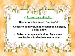 a)Antes da exibição:
    - Checar o vídeo antes. Conhecê-lo.
- Checar o som (volume), o canal de exibição,
                o data-show.
   - Deixar com que cada aluno faça a sua
      avaliação, não dando o seu parecer
 