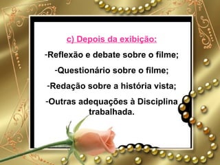 c) Depois da exibição:
-Reflexão e debate sobre o filme;
  -Questionário sobre o filme;
-Redação sobre a história vista;
-Outras adequações à Disciplina
          trabalhada.
 