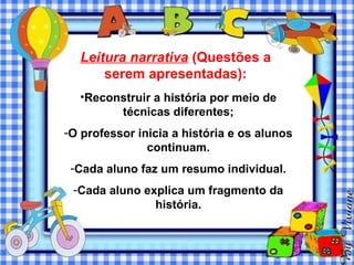 Leitura narrativa (Questões a
      serem apresentadas):
  •Reconstruir a história por meio de
        técnicas diferentes;
-O professor inicia a história e os alunos
               continuam.
 -Cada aluno faz um resumo individual.
 -Cada aluno explica um fragmento da
               história.
 