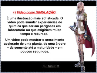 c) Vídeo como SIMULAÇÃO:
 É uma ilustração mais sofisticada. O
 vídeo pode simular experiências de
   química que seriam perigosas em
  laboratório ou que exigiriam muito
          tempo e recursos.
 Um vídeo pode mostrar o crescimento
acelerado de uma planta, de uma árvore
  – da semente até a maturidade – em
          poucos segundos.
 