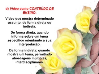 d) Vídeo como CONTEÚDO DE
           ENSINO:
Vídeo que mostra determinado
 assunto, de forma direta ou
          indireta.
   De forma direta, quando
   informa sobre um tema
 específico orientando a sua
        interpretação.
  De forma indireta, quando
 mostra um tema, permitindo
   abordagens múltiplas,
      interdisciplinares.
 