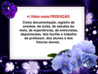 e) Vídeo como PRODUÇÃO:
 Como documentação, registro de
 eventos, de aulas, de estudos do
meio, de experiências, de entrevistas,
depoimentos. Isto facilita o trabalho
  do professor, dos alunos e dos
           futuros alunos.
 