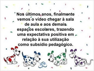 Nos últimos anos, finalmente
vemos o vídeo chegar à sala
   de aula e aos demais
espaços escolares, trazendo
uma expectativa positiva em
  relação à sua utilização
como subsídio pedagógico.
 