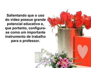 Salientando que o uso
do vídeo possue grande
 potencial educativo e,
que portanto, configura-
se como um importante
instrumento de trabalho
    para o professor.
 