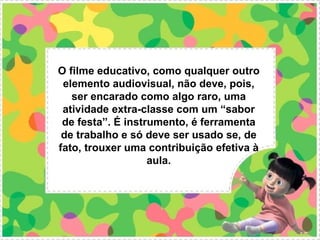 O filme educativo, como qualquer outro
 elemento audiovisual, não deve, pois,
   ser encarado como algo raro, uma
 atividade extra-classe com um “sabor
 de festa”. É instrumento, é ferramenta
 de trabalho e só deve ser usado se, de
fato, trouxer uma contribuição efetiva à
                   aula.
 