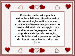 Portanto, o educador precisa
 estimular a leitura crítica dos meios
   de comunicação audiovisual em
crianças e adolescentes, por meio do
desenvolvimento da percepção para
  as diferentes linguagens que dão
   suporte a este tipo de produção,
contribuindo, assim, para a formação
  de cidadão conscientes, críticos e
                 livres.
 