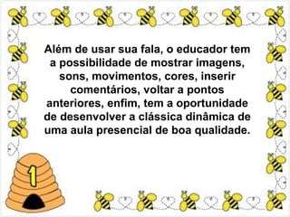 Além de usar sua fala, o educador tem
 a possibilidade de mostrar imagens,
   sons, movimentos, cores, inserir
     comentários, voltar a pontos
anteriores, enfim, tem a oportunidade
de desenvolver a clássica dinâmica de
uma aula presencial de boa qualidade.
 