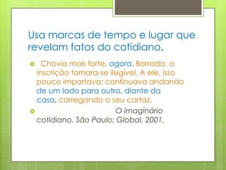 Usa marcas de tempo e lugar que revelam fatos do cotidiano.  Chovia mais forte, agora. Borrada, a inscrição tornara-se ilegível. A ele, isso pouco importava: continuava andando de um lado para outro, diante da casa, carregando o seu cartaz.                                      O imaginário cotidiano. São Paulo: Global, 2001.   