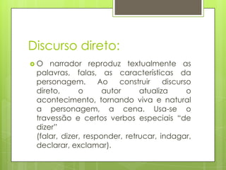 Discurso direto:O narrador reproduz textualmente as palavras, falas, as características da personagem. Ao construir discurso direto, o autor atualiza o acontecimento, tornando viva e natural a personagem, a cena. Usa-se o travessão e certos verbos especiais “de dizer” (falar, dizer, responder, retrucar, indagar, declarar, exclamar).