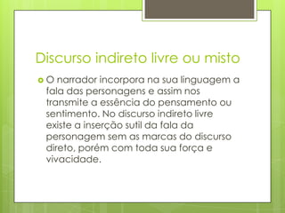 Discurso indireto livre ou mistoO narrador incorpora na sua linguagem a fala das personagens e assim nos transmite a essência do pensamento ou sentimento. No discurso indireto livre existe a inserção sutil da fala da personagem sem as marcas do discurso direto, porém com toda sua força e vivacidade.
