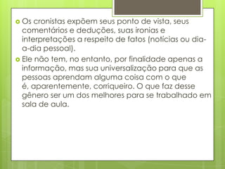 Os cronistas expõem seus ponto de vista, seus comentários e deduções, suas ironias e interpretações a respeito de fatos (notícias ou dia-a-dia pessoal). Ele não tem, no entanto, por finalidade apenas a informação, mas sua universalização para que as pessoas aprendam alguma coisa com o que é, aparentemente, corriqueiro. O que faz desse gênero ser um dos melhores para se trabalhado em sala de aula. 