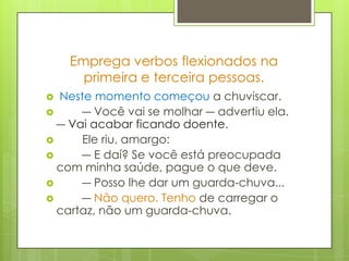 Emprega verbos flexionados na primeira e terceira pessoas. Neste momento começou a chuviscar.        ― Você vai se molhar ― advertiu ela. ― Vai acabar ficando doente.        Ele riu, amargo:        ― E daí? Se você está preocupada com minha saúde, pague o que deve.        ― Posso lhe dar um guarda-chuva...        ― Não quero. Tenho de carregar o cartaz, não um guarda-chuva.