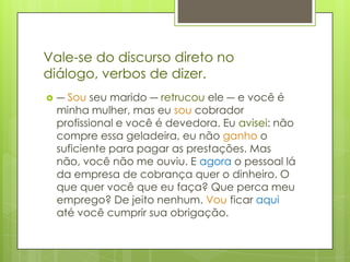 Vale-se do discurso direto no diálogo, verbos de dizer.― Sou seu marido ― retrucou ele ― e você é minha mulher, mas eu sou cobrador profissional e você é devedora. Eu avisei: não compre essa geladeira, eu não ganho o suficiente para pagar as prestações. Mas não, você não me ouviu. E agora o pessoal lá da empresa de cobrança quer o dinheiro. O que quer você que eu faça? Que perca meu emprego? De jeito nenhum. Vou ficar aqui até você cumprir sua obrigação.