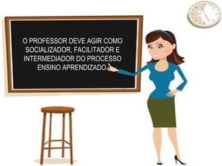 O PROFESSOR DEVE AGIR COMO
 SOCIALIZADOR, FACILITADOR E
INTERMEDIADOR DO PROCESSO
    ENSINO APRENDIZADO.
 