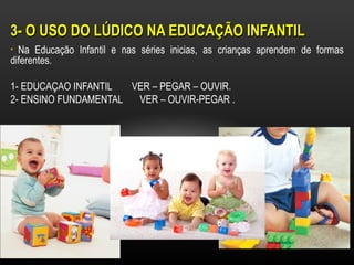 3- O USO DO LÚDICO NA EDUCAÇÃO INFANTIL
• Na Educação Infantil e nas séries inicias, as crianças aprendem de formas
diferentes.

1- EDUCAÇAO INFANTIL  VER – PEGAR – OUVIR.
2- ENSINO FUNDAMENTAL  VER – OUVIR-PEGAR .
 