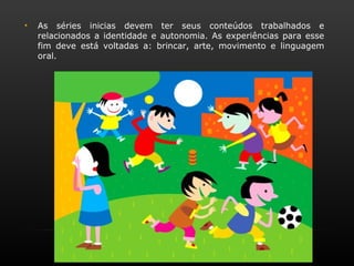 •   As séries inicias devem ter seus conteúdos trabalhados e
    relacionados a identidade e autonomia. As experiências para esse
    fim deve está voltadas a: brincar, arte, movimento e linguagem
    oral.
 