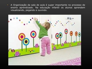 •   A Organização da sala de aula é super importante no processo de
    ensino aprendizado. Na educação infantil os alunos aprendem
    visualizando, pegando e ouvindo.
 