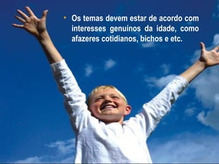 • Os temas devem estar de acordo com
  interesses genuínos da idade, como
  afazeres cotidianos, bichos e etc.
 