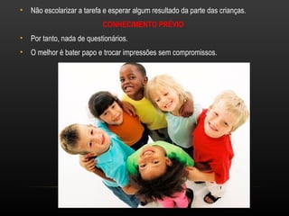 •   Não escolarizar a tarefa e esperar algum resultado da parte das crianças.
                            CONHECIMENTO PRÉVIO
•   Por tanto, nada de questionários.
•   O melhor é bater papo e trocar impressões sem compromissos.
 