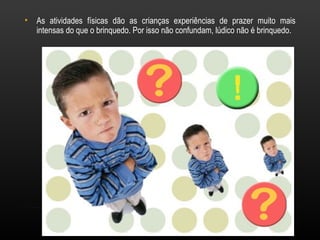 •   As atividades físicas dão as crianças experiências de prazer muito mais
    intensas do que o brinquedo. Por isso não confundam, lúdico não é brinquedo.
 