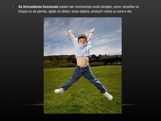 •   As brincadeiras funcionais podem ser movimentos muito simples, como: encolher os
    braços ou as pernas, agitar os dedos, tocar objetos, produzir ruídos ou sons e etc.
 