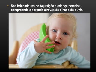 • Nas brincadeiras de Aquisição a criança percebe,
  compreende e aprende através do olhar e do ouvir.
 
