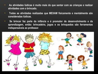 •    As atividades lúdicas é muito mais do que sentar com as crianças e realizar
    atividades com o brincado.
•    Todas as atividades realizadas que MEXAM fisicamente e mentalmente são
    consideradas lúdicas.
•     Se brincar faz parte da infância e é promotor de desenvolvimento e da
    aprendizagem, então: brincadeira, jogos e os brinquedos são ferramentas
    indispensáveis ao professor.
 