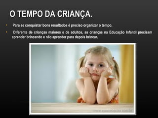 O TEMPO DA CRIANÇA.
•   Para se conquistar bons resultados é preciso organizar o tempo.
•    Diferente de crianças maiores e de adultos, as crianças na Educação Infantil precisam
    aprender brincando e não aprender para depois brincar.
 