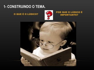 1- CONSTRUINDO O TEMA.
                         POR QUE O LÚDICO É
     O QUE É O LÚDICO?     IMPORTANTE?
 