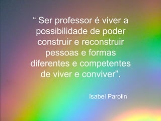 “ Ser professor é viver a
 possibilidade de poder
  construir e reconstruir
    pessoas e formas
diferentes e competentes
   de viver e conviver”.

              Isabel Parolin
 