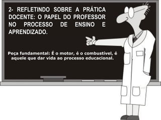2- REFLETINDO SOBRE A PRÁTICA
DOCENTE: O PAPEL DO PROFESSOR
NO PROCESSO DE ENSINO E
APRENDIZADO.


Peça fundamental: É o motor, é o combustível, é
 aquele que dar vida ao processo educacional.
 