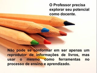 O Professor precisa
                    explorar seu potencial
                    como docente.




Não pode se conformar em ser apenas um
reprodutor de informações de livros, mas
usar o mesmo como ferramentas no
processo de ensino e aprendizado.
 