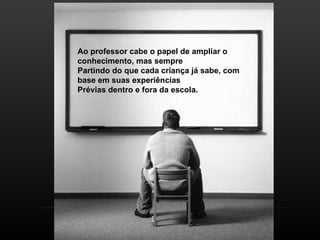 Ao professor cabe o papel de ampliar o
conhecimento, mas sempre
Partindo do que cada criança já sabe, com
base em suas experiências
Prévias dentro e fora da escola.
 