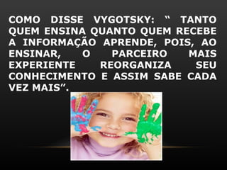 COMO DISSE VYGOTSKY: “ TANTO
QUEM ENSINA QUANTO QUEM RECEBE
A INFORMAÇÃO APRENDE, POIS, AO
ENSINAR,   O   PARCEIRO   MAIS
EXPERIENTE   REORGANIZA    SEU
CONHECIMENTO E ASSIM SABE CADA
VEZ MAIS”.
 