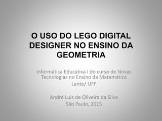 O USO DO LEGO DIGITAL
DESIGNER NO ENSINO DA
GEOMETRIA
Informática Educativa I do curso de Novas
Tecnologias no Ensino da Matemática
Lante/ UFF
André Luis de Oliveira da Silva
São Paulo, 2015
 