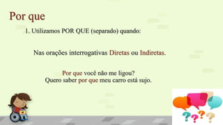 Por que
1. Utilizamos POR QUE (separado) quando:
Nas orações interrogativas Diretas ou Indiretas.
Por que você não me ligou?
Quero saber por que meu carro está sujo.
 