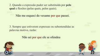 2. Quando a expressão puder ser substituída por pelo
qual e flexões (pelas quais, pelos quais).
Não me esqueci do vexame por que passei.
3. Sempre que estiverem expressas ou subentendidas as
palavras motivo, razão:
Não sei por que ele se ofendeu
 