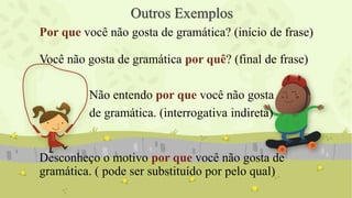 Outros Exemplos
Por que você não gosta de gramática? (início de frase)
Você não gosta de gramática por quê? (final de frase)
Não entendo por que você não gosta
de gramática. (interrogativa indireta)
Desconheço o motivo por que você não gosta de
gramática. ( pode ser substituído por pelo qual)
 