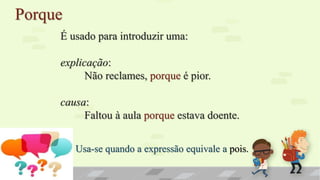 Porque
É usado para introduzir uma:
explicação:
Não reclames, porque é pior.
causa:
Faltou à aula porque estava doente.
Usa-se quando a expressão equivale a pois.
 