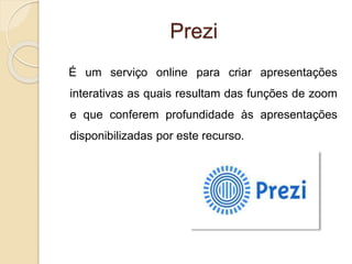 Prezi
É um serviço online para criar apresentações
interativas as quais resultam das funções de zoom
e que conferem profundidade às apresentações
disponibilizadas por este recurso.
 